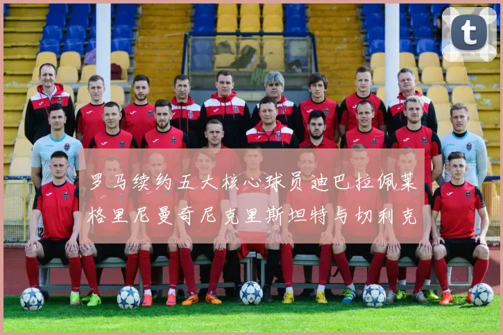 罗马续约五大核心球员迪巴拉佩莱格里尼曼奇尼克里斯坦特与切利克共创未来