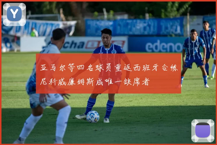 亚马尔等四名球员重返西班牙合练尼科威廉姆斯成唯一缺席者