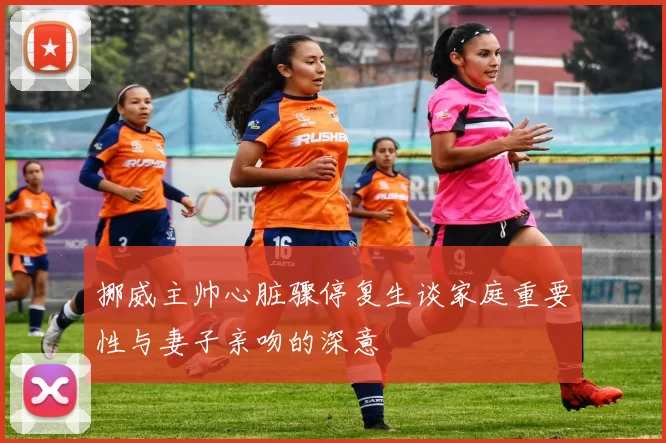 挪威主帅心脏骤停复生谈家庭重要性与妻子亲吻的深意