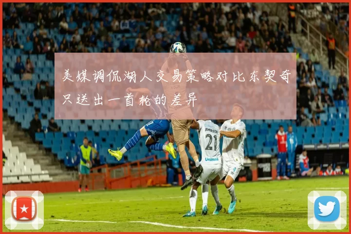 美媒调侃湖人交易策略对比东契奇只送出一首轮的差异