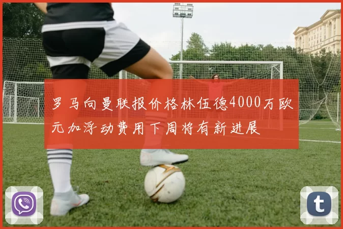 罗马向曼联报价格林伍德4000万欧元加浮动费用下周将有新进展
