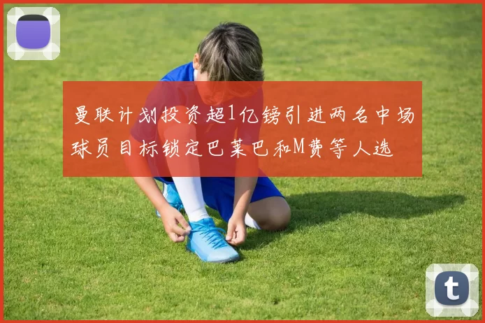 曼联计划投资超1亿镑引进两名中场球员目标锁定巴莱巴和M费等人选
