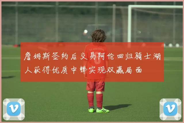 詹姆斯签约后交易阿伦回归骑士湖人获得优质中锋实现双赢局面