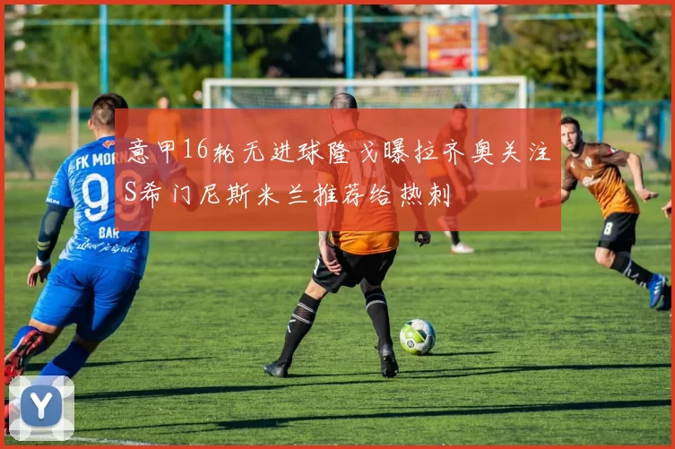 意甲16轮无进球隆戈曝拉齐奥关注S希门尼斯米兰推荐给热刺