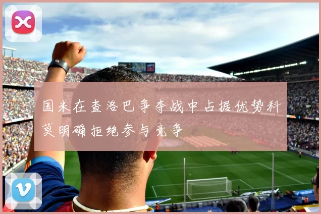 国米在查洛巴争夺战中占据优势科莫明确拒绝参与竞争