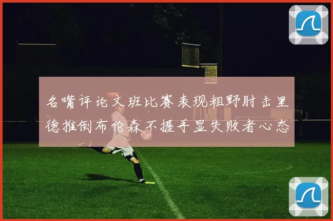 名嘴评论文班比赛表现粗野肘击里德推倒布伦森不握手显失败者心态