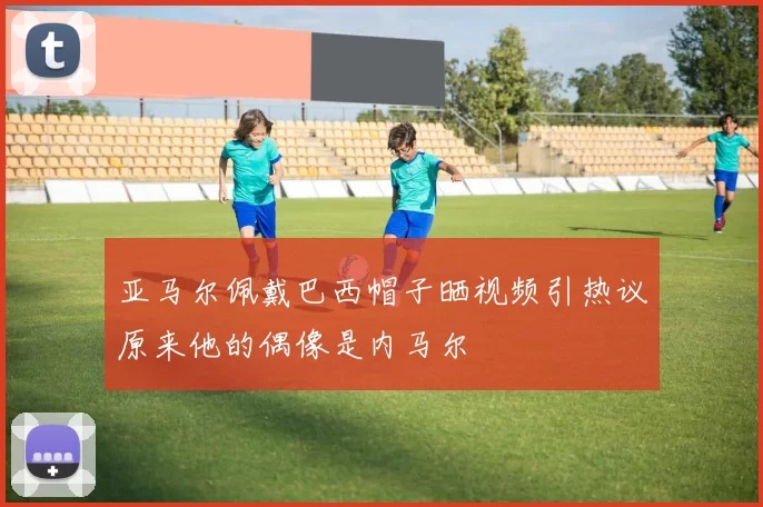 亚马尔佩戴巴西帽子晒视频引热议原来他的偶像是内马尔