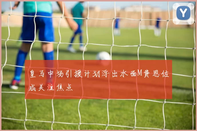 皇马中场引援计划浮出水面M费恩佐成关注焦点