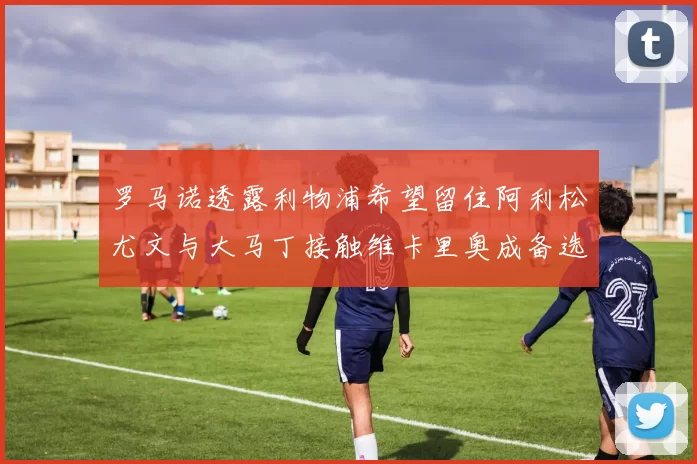 罗马诺透露利物浦希望留住阿利松尤文与大马丁接触维卡里奥成备选